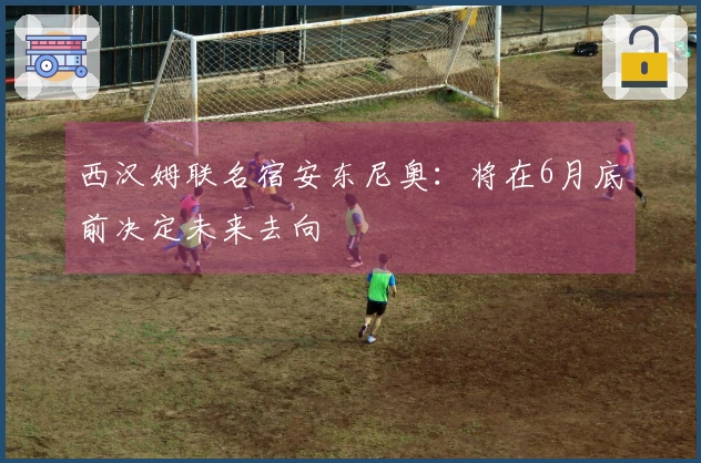 西汉姆联名宿安东尼奥：将在6月底前决定未来去向