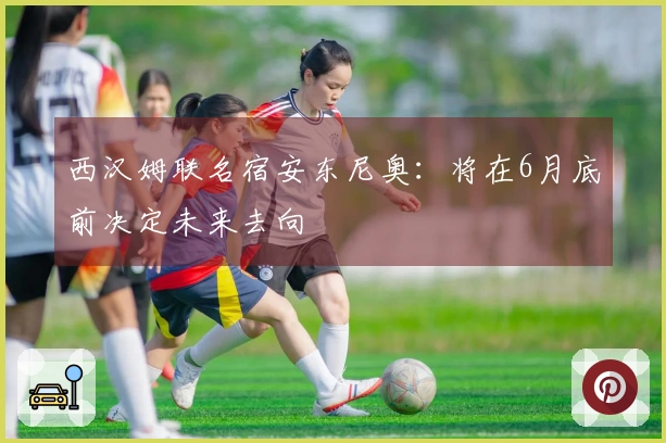 西汉姆联名宿安东尼奥:将在6月底前决定未来去向