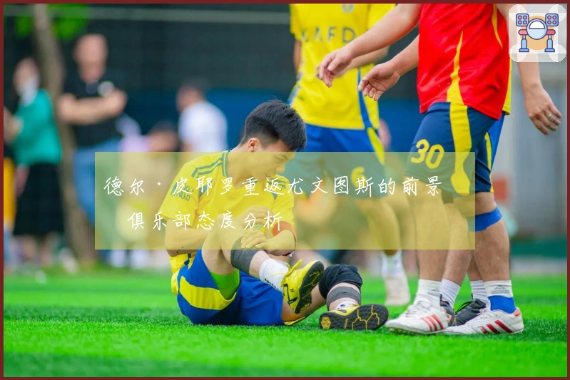 德尔·皮耶罗重返尤文图斯的前景与俱乐部态度分析